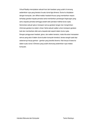 Virtual Reality menciptakan sebuah ilusi dari keadaan yang sudah di rancang
sedemikian rupa yang berada di suatu dunia tiga dimensi. Dunia itu diciptakan
dengan komputer, dan dilihat melalui headset khusus yang memberikan respon
terhadap gerakan kepala pemakai serta memberikan pandangan lingkungan yang
semu kepada pemakai sehingga seolah-olah pemakai melihat dunia nyata.
Sementara sebuah glove merespon semua gerakan tangan dan mengirimkan
informasi gerakan ke sistem virtual. Serta sebuah walker untuk merespon gerakan
kaki dan memberikan efek semu kepada kaki seperti dalam dunia nyata.
Dengan penggunaan headset, glove, dan walker tersebut, maka kita akan merasakan
semua yang ada di dalam dunia buatan komputer tersebut, terasa sangat nyata tapi
sebenarnya hanya gambar - gambar yang bersifat dinamis. Kita hanya di bawa ke
dalam suatu dunia 3 Dimensi yang sudah dirancang sedemikian rupa melalui
komputer.

interaksi Manusia dan Komputer

Tanto Wardoyo

 