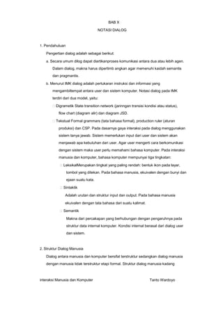BAB X
NOTASI DIALOG

1. Pendahuluan

Pengertian dialog adalah sebagai berikut:
a. Secara umum dilog dapat diartikanproses komunikasi antara dua atau lebih agen.

Dalam dialog, makna harus dipertimb angkan agar memenuhi kaidah semantis
dan pragmantis.
b. Menurut IMK dialog adalah pertukaran instruksi dan informasi yang

mengambiltempat antara user dan sistem komputer. Notasi dialog pada IMK
terdiri dari dua model, yaitu:
Digrametik State transition network (jarinngan transisi kondisi atau status),
flow chart (diagram alir) dan diagram JSD.
Tekstual Formal grammars (tata bahasa formal), production ruler (aturan
produksi) dan CSP. Pada dasarnya gaya interaksi pada dialog menggunakan
sistem tanya jawab. Sistem memerlukan input dari user dan sistem akan
menjawab apa kebutuhan dari user. Agar user mengerti cara berkomunikasi
dengan sistem maka user perlu memahami bahasa komputer. Pada interaksi
manusia dan komputer, bahasa komputer mempunyai tiga tingkatan:
LeksikalMerupakan tingkat yang paling rendah: bentuk ikon pada layar,
tombol yang ditekan. Pada bahasa manusia, ekuivalen dengan bunyi dan
ejaan suatu kata.
Sintaktik
Adalah urutan dan struktur input dan output. Pada bahasa manusia
ekuivalen dengan tata bahasa dari suatu kalimat.
Semantik
Makna dari percakapan yang berhubungan dengan pengaruhnya pada
struktur data internal komputer. Kondisi internal berasal dari dialog user
dan sistem.

2. Struktur Dialog Manusia

Dialog antara manusia dan komputer bersifat terstruktur sedangkan dialog manusia
dengan manusia tidak terstruktur etapi formal. Struktur dialog manusia kadang

interaksi Manusia dan Komputer

Tanto Wardoyo

 