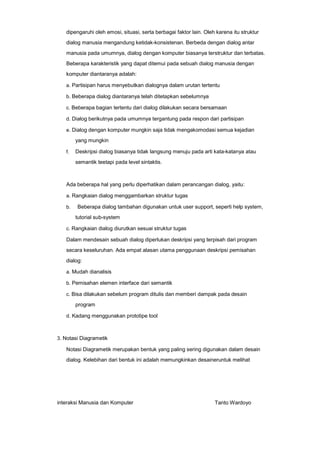 dipengaruhi oleh emosi, situasi, serta berbagai faktor lain. Oleh karena itu struktur
dialog manusia mengandung ketidak-konsistenan. Berbeda dengan dialog antar
manusia pada umumnya, dialog dengan komputer biasanya terstruktur dan terbatas.
Beberapa karakteristik yang dapat ditemui pada sebuah dialog manusia dengan
komputer diantaranya adalah:
a. Partisipan harus menyebutkan dialognya dalam urutan tertentu
b. Beberapa dialog diantaranya telah ditetapkan sebelumnya
c. Beberapa bagian tertentu dari dialog dilakukan secara bersamaan
d. Dialog berikutnya pada umumnya tergantung pada respon dari partisipan
e. Dialog dengan komputer mungkin saja tidak mengakomodasi semua kejadian

yang mungkin
f.

Deskripsi dialog biasanya tidak langsung menuju pada arti kata-katanya atau
semantik teetapi pada level sintaktis.

Ada beberapa hal yang perlu diperhatikan dalam perancangan dialog, yaitu:
a. Rangkaian dialog menggambarkan struktur tugas
b.

Beberapa dialog tambahan digunakan untuk user support, seperti help system,
tutorial sub-system

c. Rangkaian dialog diurutkan sesuai struktur tugas

Dalam mendesain sebuah dialog diperlukan deskripsi yang terpisah dari program
secara keseluruhan. Ada empat alasan utama penggunaan deskripsi pemisahan
dialog:
a. Mudah dianalisis
b. Pemisahan elemen interface dari semantik
c. Bisa dilakukan sebelum program ditulis dan memberi dampak pada desain

program
d. Kadang menggunakan prototipe tool

3. Notasi Diagrametik

Notasi Diagrametik merupakan bentuk yang paling sering digunakan dalam desain
dialog. Kelebihan dari bentuk ini adalah memungkinkan desaineruntuk melihat

interaksi Manusia dan Komputer

Tanto Wardoyo

 