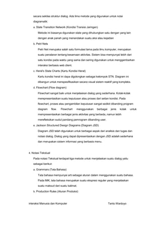 secara sekilas struktur dialog. Ada lima metode yang digunakan untuk notai
diagramatik:
a. State Transition Network (Kondisi Transisi Jaringan)

Metode ini biasanya digunakan state yang dihubungkan satu dengan yang lain
dengan anak panah yang menandakan suatu aksi atau kejadian
b. Petri Nets

Petri Net merupaka salah satu formulasi lama pada ilmu komputer, merupakan
suatu penalaran tentang kesamaan aktivitas. Sistem bisa mempunyai lebih dari
satu kondisi pada waktu yang sama dan sering digunakan untuk menggambarkan
interaksi berbasis web client.
c. Herel’s State Charts (Kartu Kondisi Heral)

Kartu kondisi heral ini dapa digolongkan sebagai kelompok STN. Diagram ini
dibangun untuk menspesifikasikan secara visual sistem reaktif yang kompleks.
d. Flowchart (Flow diagram)

Flowchart sangat baik untuk menjelaskan dialog yang sederhana. Kotak-kotak
merepresentasikan suatu keputusan atau proses dari setian kondisi. Pada
flowchart, proses atau pengambilan keputusan sangat sedikit dibanding program
diagram

flow.

Flowchart

menggunakan

berbagai

jenis

kotak

untuk

mempresentasikan berbagai jenis aktivitas yang berbeda, namun lebih
merefleksikan sudut pandang pemrogram dibanding user.
e. Jackson Structured Design Diagrams (Diagram JSD)

Diagram JSD telah digunakan untuk berbagai aspek dari analisis dan tugas dan
notasi dialog. Dialog yang dapat dipresentasikan dengan JSD adalah sederhana
dan merupakan sistem informasi yang berbasis menu.

4. Notasi Tekstual

Pada notasi Tekstual terdapat tiga metode untuk menjelaskan suatu dialog yaitu
sebagai berikut:
a. Grammars (Tata Bahasa)

Tata bahasa mempunyai arti sebagai aturan dalam menggunakan suatu bahasa.
Pada IMK, tata bahasa merupakan suatu ekspresi reguler yang menjelaskan
suatu maksud dari suatu kalimat.
b. Production Rules (Aturan Produksi)

interaksi Manusia dan Komputer

Tanto Wardoyo

 