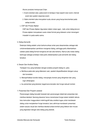 Aturan produksi mempunyai 2 tipe:
1. Event oriented rules: pada event ini terdapa 3 tipe seperti User event, internal

event dan system response event.
2. State oriented rules merupakan suatu aturan yang hanya berorientasi pada

setiap kondisi.
c. CSP dan Proses Aljabar

CSP dan Proses Aljabar digunakan dalam notasi agen , baik untuk dialog terurut.
Proses aljabar merupakaan suatu notasi formal yang didesain untuk menangani
masalah ini pada waktu sama.

5. Dialog Semantik

Deskripsi dialog adalah untuk berkomunikasi antar para desaineratau sebagai alat
untukmendeskripsikan pemikiran mengenai dialog, sehingga perlu ditambahkan
catatan pada dialog formal mengenai arti dari aksi tertentu. Namun jika notasi dialog
berfungsi sebagai prototipe maka perlu dideskripsikan pula semantik dari dialog
tersebut.

6. Desain Dan Analisis Dialog

Terdapat 3 isu yang berkaitan dengan analisis properti dialog ini, yaitu:
a. Berfokus pada aksi yang dilakukan user, apakah dispesifikasikan dengan cukup

dan konsisten.
b. Memperhatikan kondisi dialog, menyangku konsisi yang diinginkan dan yang

ingin dihilangkan.
c. Isu persentasi yang leksikal, bagaimana tampilan dan fungsi sebuah tombol.

7. Presentasi Dan Properti Leksikal

Perancangan dialog haruslah terpisah dari perancangan detail dari presentasi dan
interface leksikal. Seorang desainer harus menentukan fungsi sistem terlebih dahulu
baru kemudian meggunakan mdel kognitif atau analisis tugas untuk mendesain
dialog untuk menjalankan fungsi tersebut, baru akhirnya mendesain presentasi
sistem secara visual dan interface leksikal antara tombol yang ditekan dan mouse
yang digerakan dengan aksi dialog yang abstrak.

interaksi Manusia dan Komputer

Tanto Wardoyo

 