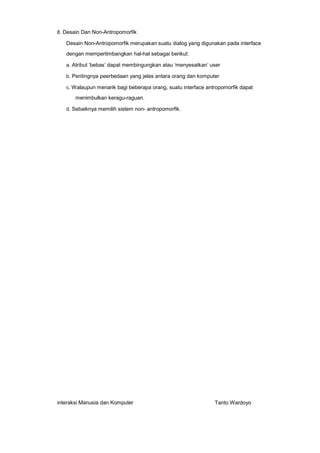 8. Desain Dan Non-Antropomorfik

Desain Non-Antropomorfik merupakan suatu dialog yang digunakan pada interface
dengan mempertimbangkan hal-hal sebagai berikut:
a. Atribut ‘bebas’ dapat membingungkan atau ‘menyesatkan’ user
b. Pentingnya peerbedaan yang jelas antara orang dan komputer
c. Walaupun menarik bagi beberapa orang, suatu interface antropomorfik dapat

menimbulkan keragu-raguan.
d. Sebaiknya memilih sistem non- antropomorfik.

interaksi Manusia dan Komputer

Tanto Wardoyo

 