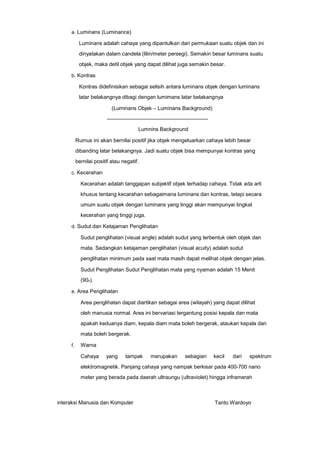 a. Luminans (Luminance)

Luminans adalah cahaya yang dipantulkan dari permukaan suatu objek dan ini
dinyatakan dalam candela (lilin/meter persegi). Semakin besar luminans suatu
objek, maka detil objek yang dapat dilihat juga semakin besar.
b. Kontras

Kontras didefinisikan sebagai selisih antara luminans objek dengan luminans
latar belakangnya dibagi dengan lumimans latar belakangnya
(Luminans Objek – Luminans Background)
———————————————————
Lumnins Background
Rumus ini akan bernilai positif jika objek mengeluarkan cahaya lebih besar
dibanding latar belakangnya. Jadi suatu objek bisa mempunyai kontras yang
bernilai positif atau negatif.
c. Kecerahan

Kecerahan adalah tanggapan subjektif objek terhadap cahaya. Tidak ada arti
khusus tentang kecarahan sebagaimana luminans dan kontras, tetapi secara
umum suatu objek dengan luminans yang tinggi akan mempunyai tingkat
kecerahan yang tinggi juga.
d. Sudut dan Ketajaman Penglihatan

Sudut penglihatan (visual angle) adalah sudut yang terbentuk oleh objek dan
mata. Sedangkan ketajaman penglihatan (visual acuity) adalah sudut
penglihatan minimum pada saat mata masih dapat melihat objek dengan jelas.
Sudut Penglihatan Sudut Penglihatan mata yang nyaman adalah 15 Menit
(90o).
e. Area Penglihatan

Area penglihatan dapat diartikan sebagai area (wilayah) yang dapat dilihat
oleh manusia normal. Area ini bervariasi tergantung posisi kepala dan mata
apakah keduanya diam, kepala diam mata boleh bergerak, ataukan kepala dan
mata boleh bergerak.
f.

Warna
Cahaya

yang

tampak

merupakan

sebagian

kecil

dari

spektrum

elektromagnetik. Panjang cahaya yang nampak berkisar pada 400-700 nano
meter yang berada pada daerah ultraungu (ultraviolet) hingga inframerah

interaksi Manusia dan Komputer

Tanto Wardoyo

 