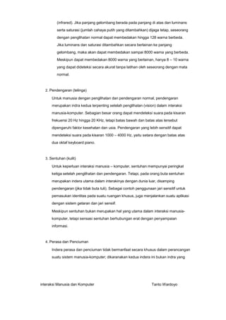 (infrared). Jika panjang gelombang berada pada panjang di atas dan luminans
serta saturasi (jumlah cahaya putih yang ditambahkan) dijaga tetap, seseorang
dengan penglihatan normal dapat membedakan hingga 128 warna berbeda.
Jika luminans dan saturasi ditambahkan secara berlainan ke panjang
gelombang, maka akan dapat membedakan sampai 8000 warna yang berbeda.
Meskipun dapat membedakan 8000 warna yang berlainan, hanya 8 – 10 warna
yang dapat dideteksi secara akurat tanpa latihan oleh seseorang dengan mata
normal.

2. Pendengaran (telinga)

Untuk manusia dengan penglihatan dan pendengaran normal, pendengaran
merupakan indra kedua terpenting setelah penglihatan (vision) dalam interaksi
manusia-komputer. Sebagian besar orang dapat mendeteksi suara pada kisaran
frekuensi 20 Hz hingga 20 KHz, tetapi batas bawah dan batas atas tersebut
dipengaruhi faktor kesehatan dan usia. Pendengaran yang lebih sensitif dapat
mendeteksi suara pada kisaran 1000 – 4000 Hz, yaitu setara dengan batas atas
dua oktaf keyboard piano.

3. Sentuhan (kulit)

Untuk keperluan interaksi manusia – komputer, sentuhan mempunyai peringkat
ketiga setelah penglihatan dan pendengaran. Tetapi, pada orang buta sentuhan
merupakan indera utama dalam interakinya dengan dunia luar, disamping
pendengaran (jika tidak buta tuli). Sebagai contoh penggunaan jari sensitif untuk
pemasukan identitas pada suatu ruangan khusus, juga menjalankan suatu aplikasi
dengan sistem getaran dan jari sensiif.
Meskipun sentuhan bukan merupakan hal yang utama dalam interaksi manusiakomputer, tetapi sensasi sentuhan berhubungan erat dengan penyampaian
informasi.

4. Perasa dan Penciuman

Indera perasa dan penciuman tidak bermanfaat secara khusus dalam perancangan
suatu sistem manusia-komputer; dikaranakan kedua indera ini bukan indra yang

interaksi Manusia dan Komputer

Tanto Wardoyo

 