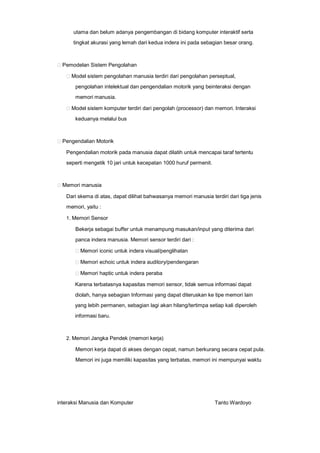 utama dan belum adanya pengembangan di bidang komputer interaktif serta
tingkat akurasi yang lemah dari kedua indera ini pada sebagian besar orang.

Pemodelan Sistem Pengolahan
Model sistem pengolahan manusia terdiri dari pengolahan perseptual,
pengolahan intelektual dan pengendalian motorik yang beinteraksi dengan
memori manusia.
Model sistem komputer terdiri dari pengolah (processor) dan memori. Interaksi
keduanya melalui bus

Pengendalian Motorik
Pengendalian motorik pada manusia dapat dilatih untuk mencapai taraf tertentu
seperti mengetik 10 jari untuk kecepatan 1000 huruf permenit.

Memori manusia
Dari skema di atas, dapat dilihat bahwasanya memori manusia terdiri dari tiga jenis
memori, yaitu :
1. Memori Sensor

Bekerja sebagai buffer untuk menampung masukan/input yang diterima dari
panca indera manusia. Memori sensor terdiri dari :
Memori iconic untuk indera visual/penglihatan
Memori echoic untuk indera auditory/pendengaran
Memori haptic untuk indera peraba
Karena terbatasnya kapasitas memori sensor, tidak semua informasi dapat
diolah, hanya sebagian Informasi yang dapat diteruskan ke tipe memori lain
yang lebih permanen, sebagian lagi akan hilang/tertimpa setiap kali diperoleh
informasi baru.

2. Memori Jangka Pendek (memori kerja)

Memori kerja dapat di akses dengan cepat, namun berkurang secara cepat pula.
Memori ini juga memiliki kapasitas yang terbatas, memori ini mempunyai waktu

interaksi Manusia dan Komputer

Tanto Wardoyo

 