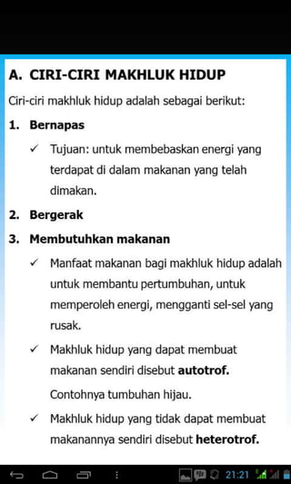 A. CIRI-CIRI MAKHLUK HIDUP
ciri-ciri makhluk hidup adalah s€bagai berikut:
l. Bernapas
2.
3.
'/ Tujuan: untuk membebaskan energifang
terdapat di dalam makanan yang telah
dimakan.
Bergerak
l,lembutuhkan makanan
/ l"lanfaat makanan bagi makhluk hidup adalah
untuk membantu pertumbuhan, untuk
memperoleh energi, mengganti sel-sel yang
rusak.
'/ l'lakhluk hidup yans dapat membuat
makanan sendiri disebut autotrof.
Contohnfa tumbuhan hijau.
'/ l"lakhluk hidup yans tidak dapat membuat
makanannya sendiri disebut heterotrof.
 