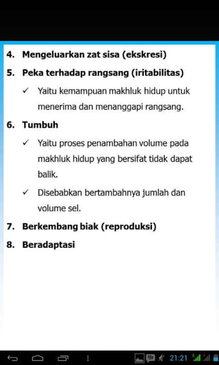 7.
a.
ilengeluarkan zat sisa (ekskresi)
Peka terhadap rangsang (iritabilitas)
'/ Yaitu kemampuan makhluk hidup untuk
menerima dan menanggapi rangsang,
Tumbuh
'/ Yaitu proses penam bahan volume pada
makhluk hidup yang bersifattidak dapat
balik.
"' Disebabkan bertam bahnya ju mlah dan
Berkembang biak (reproduksi)
Beradaptasi
 