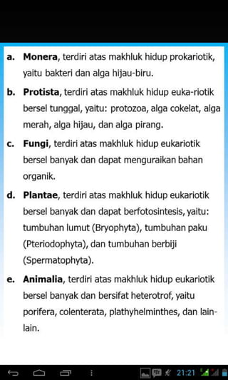 Monera,terdiri atas makhluk hidupprokariotik,
yaitu bakteri dan alqa hijau-biru.
b. Protista, terdiri atas makhluk hidup euka-riotik
bersel tunggal, faitu : protozoa, alga cokelat, alga
Fungi, terdiriatas makhluk hidup eukariotik
bersel banyakdan dapat mensuraikan bahan
orqanik.
d. Plantae, terdiriatas makhluk hidup eukriotik
bersel banyak dan dapat berfotosintesis, yaitu:
tumbuhan lum ut (Bryophyta), tumbuhan paku
(fteriodophlta), dan tumbuhan berbiji
(Spermatophlta).
Animalia. terdiri atas makhluk hidup eukariotik
bersel banyak dan bersifat heterotrot yaitu
porifera, colenterata, plathyhelminthes, dan lain
merah, alqa hijau, dan alqa piranq.
 