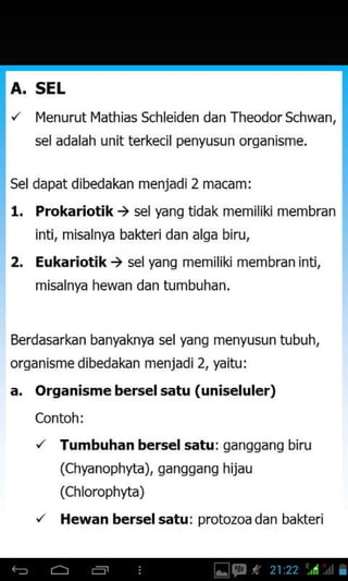 A. SEL
Iqenurut l.4athjas Schleiden dan Theodor Schwan,
sel adalah unit terkecil penyusun orqanisme.
Sel dapat dibedakan menjadi2 macam:
l. Prokariotik ) selfang tidak memiliki membran
inti, misalnya bakteri dan alga biru,
2. Eukariotik ) sel yang memilikj membran jnti.
misalnya hewan dan tumbuhan,
Berdasarkan banyaknfa s€l fang menyusun tubuh,
organisme dibedakan menjadi 2, yaitu:
a. Organisme b€rs€l satu (uniseluler)
Contoh:
', Tumbuhan bersel satu: ganggang biru
(Chyanophyta), ganggang hijau
(Chlorophyta)
'/ Hewan bersel satu: protozoa dan bakteri
 