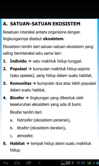 A. SATUAN -SATUAN EKOSISTEM
Kesatuan interal(5i antara organisme dengan
lingkungannya disebut ekosistem.
Ekosistem terdiri dari satuan-satuan ekosistem yang
saling berinterakisatu sama lain:
1. Individu .) satu makhluk hiduptunqgal.
2. Populasi ) kumpulan makhluk hidup sejenis
(satu spesies), yang hidupdalam suatu habitat.
3, Komunitas t kumpulan dua atau lebih populasi
dalam suatu habitat.
4. Biosfer .) lingkunqan yang dibentuk oleh
keseluruhan ekosistem yang ada di bumi.
Biosfer terd iri dari :
a. hidrosfer(ekosistem perairan),
b. lito#er (ekosistem daratan),
c, atmosfer
5. Habitat ) tempat hidup alami suatu makhluk
hidup.
 