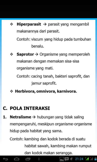 +
Hiperparasit ) parasityang mengambil
makanannya dari parasit.
Contoh: viscum yang hidup pada tumbuhan
benalu,
Saprotor ) Organisme yang memperoleh
makanan dengan memakan sisa sisa
organismeyanq mati.
Contoh: cacing tanah, bakteri saprofit, dan
jamursaprofit.
Herbivora, omnivora, karnivora,
c.
1.
POLA INTERAKSI
Netralisme ) hubungan yang tidak saling
mempengaruhi, meskipun organisme organisrne
hidup pada habitat yang sama.
Contoh: kambing dan kodok berada di suatu
habitat sawah, kambing makan rumput
dan kodok makan seranqqa.
 