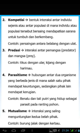 2, Kompetisi ) bentuk interaki antar individu
sejenis atau antar populasidi mana individu atau
popu lasi tersebut bersaing mendapatkan sarana
untuk tumbuh dan berkembang.
Contoh: persaingan antara belalang dengan ulat.
3. Predasi ) interaksi antar pemangsa (predator)
dan manssa (prey).
Contohrtikus denqan ular, kijanq denqan
harimau.
Parasitisme) hubungan antar dua organisme
yang berbeda jenis di mana salah satu pihak
mendapat keuntungan, sedangkan pihak lain
mendapat kerugian.
contoh: Benalu dan tali putriyang hidup sebagai
parasit pada rantinq pohon.
Mutualisme ) interaksiyang saling
menguntungkan kedua belah pihak.
Contoh: burunq jalak denqan kerbau.
4.
5.
 