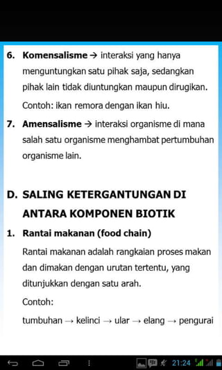 D.
Komensalisme ) interaksi )€ng hanfa
menguntungkan satu pihak saja, sedangkan
pihak lain tidak diuntungkan maupun dirugikan.
Contoh: ikan remora dengan ikan hiu.
Amensalisme ) interaksi organisme di mana
salah satu organisme menghambat pertumbuhan
orqanisme lain.
SALING KETERGANTUNGAN DI
ANTARA KOMPONEN BIOTIX
Rantai makanan (food chain)
Rantai makanan adalah rangkaian prosesmakan
dan dimakan dengan urutan tertentu, yang
ditunjukkan dengan satu arah.
Contoh i
tumbuhdn kelinci uldr ' elanq . penqurai
1.
 