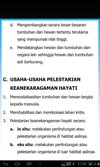 d. IYengembangkan secara besar-besaran
tumbuhan dan hewan tertentu terutama
yang mempu nrai nila i tinggi.
l4endatangkan hewan dan tumbuhan dari
negara lain sehingga hewan dan tumbuhan
asli berkuranq.
USAHA-USAHA PELESTARIAN
KEANEKAMGAMAN HAYATI
Ivlensosialisasikan tumbuhan dan hewan langka
kepada manusia.
I4erehabilitasi dan mereboisasi lahan kritis.
Pelestarian keanekaragaman hayati secara:
a. in situ: melakukan perlindungan atau
pelestarian organisme di habitat aslinyd.
b. eks situ: melakukan perlindunqan atau
pelestaridn orqdnismedr ludr habitdt ashnya.
c.
1.
2.
3_
 