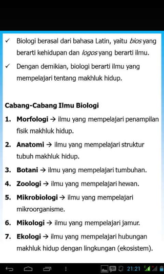 Bioloqi berasal dari bahasa Latin, yaitu r/bsyang
berarti kehidupan dan /ogosyang berarti ilmu.
Dengan demikian, biologi berarti ilmu yang
mem pelajari tenta ng makhluk hidup.
Cabang-Cabang Ilmu Biologi
l. l.lorfologi ) ilmu yang mempelajari penampilan
fisik makhluk hidup.
2. Anatomi > ilmu yang mempelajari struktur
tubuh makhluk hidup.
Botani ) ilmu yang mem pelajari tum buhan.
zoologi ) ilmu yang mempelajarihewan.
Mikrobiologi ) ilmu yang mempelajari
mikroorqanisme.
Mikologi ) ilmu yang mempelajarijamur
Ekologi, ilmu yang mempelajari hubungan
makhluk hidup denqan linqkunqan (ekosistem).
3.
4,
5.
6.
7.
 