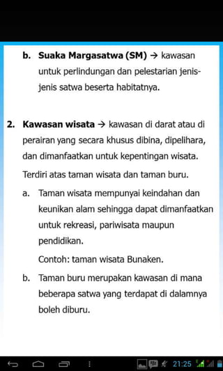 b. Suaka Margasatwa (S ) ) kawasan
untuk perlindungan dan pelestarian jenis-
jenis satwa beserta habitatnya.
2. Kawasan wisata ) kawasan didaratatau di
perairan yang secara khusus dibina, dipelihara,
dan dimanfaatkan untuk kepentingan wisata.
Terdiriaias taman wisara dan taman buru.
a. Taman wisata mempunyai keindahan dan
keunikan alam sehingga dapat dimanfaatkan
untuk rekeasi, pariwisata maupun
pendidikan.
Contoh: taman wisata Bunaken.
b. Taman buru merupakan kawasan di mana
beberapa satwa yang terdapat didalamnya
boleh diburu.
 