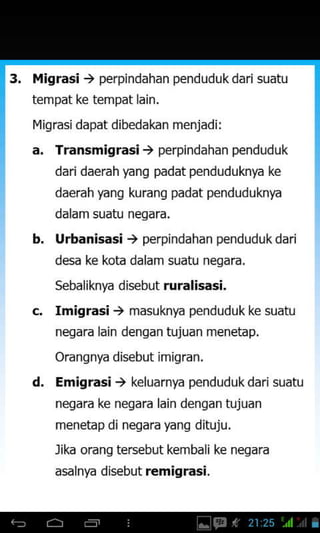 14igrasi ) perpindahan pend udu k dari suatu
tempat ke tempat lain.
I4iqrasi dapat dibedakan menjadi:
b.
Transmigrasi, perpindahan penduduk
daridaerah yang padat penduduknya ke
daerah yang kurang padat penduduknya
dalam suatu negara.
Urbanisasi, perpindahan pendudukdari
desa ke kota dalam suatu negara.
sebaliknya disebut ruralisasi.
Imigrasi, masuknya pendudukke suatu
negara lain dengan hrjuan menetap.
Orangnya disebut imigran.
Emigrasi, keluarnya pendud uk dari suatu
nesara ke neqara lain denqan tujuan
menetap di negara yang dituju.
Jika orang tersebut kembali ke negara
asalnya disebut r€migrasi.
d.
 