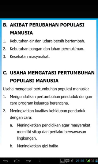 B. AKIBAT PERUBAHAN POPULASI
MANUSIA
1. Kebutuhan air dan udara bersih bertambah.
2. Kebutuhan pangan dan lahan permukiman,
3. Kesehatanmasfarakat.
C. USAHA MENGATASI PERTUMBUHAN
POPUI.ASI MANUSIA
Usdhd mengdtdsi perlumbJhdn populasi mdnusid:
1. I4enqendalikan pertumbuhan pendudukdenqan
cara program keluarga berencana,
2. 14eningkdtkan ludliLds ehidJpdn penduduk
dengan cara:
a. Ileningkatkan pendidikan aqar masyarakat
memiliki sikap dan perilaku berwawasan
lingkungan.
b. I{eninqkatkan qizi balita
 