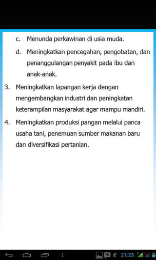 c, I{enunda perkawinan diusia muda.
d. I{eningkatkan pencegahan, pengobatan, dan
penanggulangan penyakit pada jbu dan
3. Ivleningkatkan lapangan kerja dengan
mengembangkan industri dan peningkatan
keterampilan masyarakat agar mampu mandiri.
4. I4eningkatkan produksi pangan melalui panca
usaha tanj, penemuan sumber makanan baru
dan diversifikasi pertanian.
 