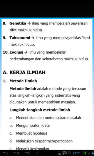 L Genetika ) ilmu yanq mempelajari pewarisan
sifat makhluk hidup.
9. Taksonomi ) ilmu yang mempelajari klasifikasi
makhluk hidup.
10. Evolusi ) ilmu yang mempelajari
perkembangan dan kekerabatan makhluk hidup.
A. KERJA ILMIAH
1. l,letode Ilmiah
l,letode ilmiah adalah metode yang tersusun
atas langkah langkah yang sistematis yang
digunakan untuk memecahkan masalah,
Langkah-langkah metode ilmiah
a. l4enentukan dan merumuskan masalah
b. l4engumpulkan data
c. l4embuat hipotesis
d. l4elakukan eksperimen/percobaan
 
