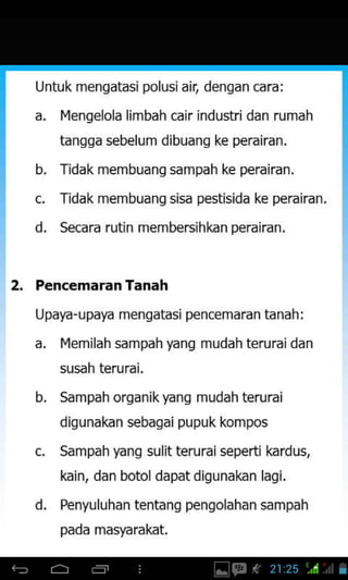 Untuk mengatasi polusiair, dengan cara:
a. Ilengelola limbah cair industridan rumah
tanqga sebelum dibuanq ke perairan.
b. Tidak membuanq sampah ke perairan.
d.
Tidak membuang sisa pestisida ke perairan.
Secara rutin membersihkan perairan,
2, PencemaranTanah
Upaya-upaya mengatasi pencemaran tanah:
a. Ilemilah sampah yanq mudah teruraidan
susah terurai.
d.
b. Sampah organik)€ng mudah terurai
digunakan sebagai pupuk kompos
Sampah yang sulit teruraiseperti kardus,
kain, dan botol dapat digunakan lagi.
Penyuluhan tentang pengolahan sampah
pada masyarakat.
 