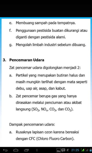 IYembuang sampah pada tempatnya.
Penggunaan pestisida buatandikurangi atau
diganti dengan pestisida alami.
plenqolah limbah industri sebelumdibuanq.
Dampak pencemaran udara:
a. Rusaknya lapisan ozon karena bereaksi
denqan cFc (chloro Fluorocarbon).
q.
3. Pencemaran Udara
Zat pencemar udara digolongkan menjadi2i
a. Partikelyang merupakan butiran halus dan
masih mungkin terlihat dengan mata seperti
debu, uap air, asap, dan kabut.
b. Zat pencemar berupa gas yang hanya
dirasakan melalui penciuman atau akibat
lanssuns (so,, No,, co3, dan coJ.
 