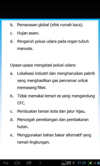 b
d
d.
Pemanasan global (efek rumah kaca),
Hujan asam.
Pengaruh polusi udara pada organ tubuh
Upaya-upaya mengatasj polusi udara:
a. Loklisasi industridan mengharuskan pabrik
yang menghasilkan gas pencemar unfuk
memasangfilter
b. Tidak memakai lemari es yang mengandung
CFC.
Pembuatan taman kota dan jalur hijau.
l4encegah penebangan dan pembakaran
e. l4enggunakan bahan bakar alternatifyang
ramah ljnqkunqan,
 