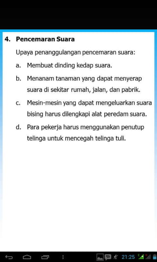 PencemaranSuara
Upaya penanggulangan pencemaran suara:
a. l4embuat dinding kedap suara.
b. l4enanam tanaman yang dapat menyerap
suara di sekitar rumah, ialan, dan pabrik.
IYesjn-mesin yang dapat mengeluarkan suara
bising harus dilengkapi alat peredam suara.
Para pekerja harus menggunakan penutup
telinga untuk mencegah telinga tuli.
d.
 