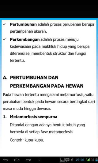'z Pertumbuhan adalah pros€s perubahan berupa
pertambahan ukuran,
'z Perkembangan adalah proses menuju
kedewasaan pada makhluk hidup yang berupa
diferensisel membentuk struktur dan fungsi
tertentu.
A. PERTUMBUHAN DAN
PERKEMBANGAN PADA HEWAN
Pada hewan tertentu mengalam i metamorfosis, yaitu
perubahan bentuk pada hewan secara bertingkat dari
masa muda hingga dewasa.
l. iletamorfosis sempurna
Ditandai dengan adanya bentuktubuhfang
berbeda di setiap fase metamorfo6is.
Contoh: kupu-kupu.
 