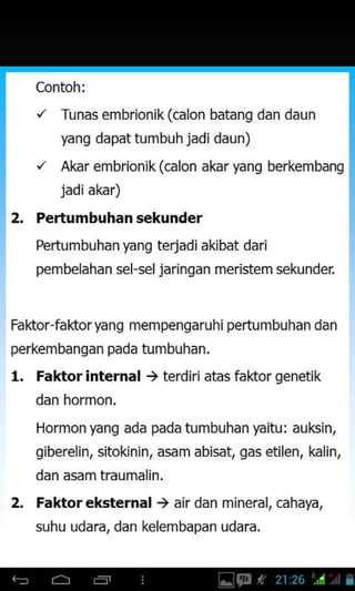 Contoh:
"' Tu nas embrionik (calon batang dan daun
yang dapat tumbuh jadi daun)
"' Akar embrionik(calon akar yang berkembang
jadi akar)
2. Pertumbuhansekunder
Pertumbuhan yang terjadi akibat dari
pembelahan sel-sel jarinqan meristemsekunden
Faktor faktor yang mempengaruhi pertu mbuhan dan
perkembangan pada tumbuhan.
1. Faktorinternal ) terdiriatas faldor genetik
dan hormon,
Hormonyang ada pada tumbuhan yaitu: auksin,
giberelin, sitokinin, asam abisat, gas etilen, kalin,
dan asam traumalin.
2. Faktoreksternal ) air dan mineral, cahaya,
suhu udara, dan kelembapan udara.
 