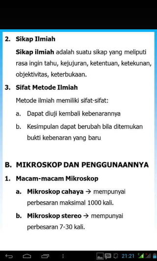 2, sikap Ilmiah
sikap ilmiah adalah suatu sikap yang meliputi
rasa ingin tahu, kejujuran, ketentuan, ketekunan,
objektivitas, keterbukaan.
3. Sifat l,letode Ilmiah
Ivletode ilmiah memiliki sifat sifat:
a. Dapat diuji kembali kebenarannya
b. Kesimpulan dapat berubah bila ditemukn
bukti kebenaran yang baru
B. MIKROSKOP DAN PENGGUNAANNYA
1. l,lacam-macamMikroskop
a. Mikroskop cahaya ) mempunyai
perbesaran maksimal 1000 kali.
b. ilikroskop stereo ) mempunyai
perbesaran 7-30 kali.
 