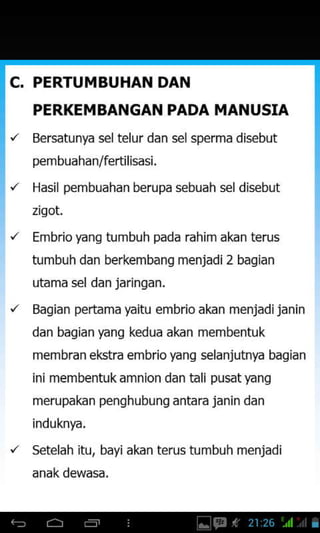 C. PERTUMBUHAN DAN
PERKEMBANGAN PADA MANUSIA
Bersatunya seltelur dan selsperma disebut
pembuahan/fertilisasi.
Hasil pembuahan berupa sebuah sel disebut
zigot.
Embrio yang tumbuh pada rahim akan terus
tumbuh dan berkembang menjadi2 bagian
utama sel dan jaringan.
Bagian pertama yaitu embrio akan menjadijanin
dan bagian yang kedua akan membentuk
membran ekstra embrioyang selanjutnya bagian
ini membentukamnion dan tali pusatyang
merupakan penqhubung antara janin dan
induknya.
"
setelah itu, bayi akan terus tumbuh menjadi
 
