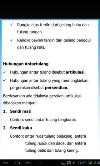 Rangka atas terdiri dari gelang bahu dan
tulang tangan.
Rangk bawah terdjri dari gelang panggul
dan tulang kaki.
Hubungan Antartulang
'/ Hubungan antar tulang disebut artikulasi.
'/ Hubungan antar tulang yang memungkinkan
pergerakan disebut persendian.
Berdasarkan ada tidaknya gerakan, artikulasi
dibedakan menjadi:
1. s€ndi mati
Contoh: sendi antar tulang tengkorak
2. s€ndi kaku
Contoh: antar ruas tulang belakang, antara
tulang rusuk dan dada, dan antara
tulanq betis dan tulang kerinq.
 