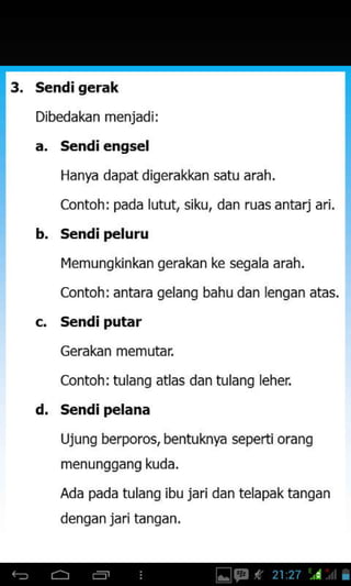sendi gerak
Dibedakan menjadi:
a. S€ndi ehgs€l
Hanya dapat digerakkan satu arah.
contoh: pada lutut siku, dan ruas antarj
b. s€ndi peluru
l4emungkinkan gerakan ke segala arah.
Contoh: antara gelang bahu dan lengan atas.
s€ndi putar
Gerakan memutar
Contoh: tulang atlas dan tulang leher
s€ndi pelana
Ujung berporos, bentuknya seperti orang
menunggang kuda.
Ada pada tulang ibu jaridan telapaktangan
denqan jari tanqan,
d.
 