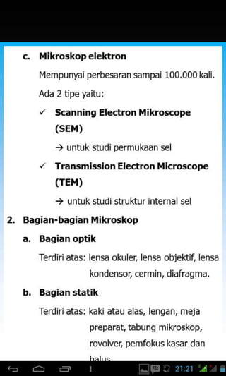 c. Mikroskop elektron
I{empunydi perbesaran sampai 100.000 kali.
Ada 2 tipe yaitu I
'/ Scanning Electron Mikroscope
(sEM)
) untuk studipermukaan sel
/ Transmission Electron ilicroscope
(TEM)
) untuk studi struktur internalsel
2. Bagian-bagian ikroskop
a, Bagian optik
Terdirjatas: lensa okuler. lensa obiektjt lensa
kondensot cermin, diafragma.
b. Bagian statik
Terdiriatas: kaki atau alas, lenqan, meja
preparat, tabung mikoskop,
rovolvet pemfokus kasar dan
 