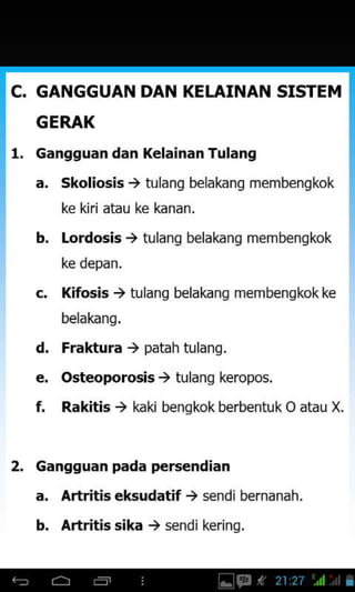 C. GANGGUAN DAN KELTAINAN SISTEM
GERAX
1. cangguan dan Kelainan Tulang
a. skoliosis ) tulang belakang membengkok
ke kiri atau ke kanan.
b. Lordosis ) tulang belakang membengkok
ke depan.
c. l(fosis ) tulang belakang membengkokke
belakang.
d. Fraktura ) patah tulang.
e. Osteoporosis ) tulang keropos.
f. Rakitis > kaki benqkok berbentu k O atau X.
2. cangguan pada persendian
a, Artritis eksudatif ) s€ndibernanah.
b. Artritis sika ) sendi kering.
 