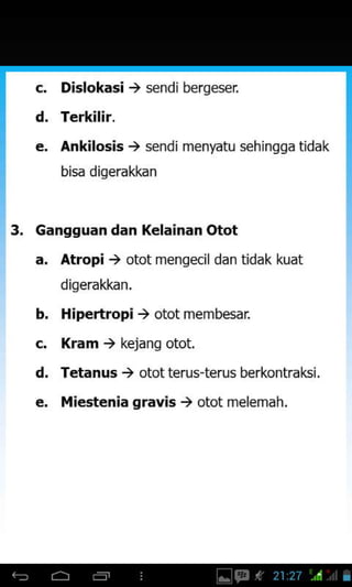 d
Dislokasi , s€ndi bergeser
Terkilir.
Ankilosis, sendi menyatu sehingga tidak
bisa diqerakkan
3. Gangguan dan Kelainan Otot
a, Atropi ) otot mengecil dan tidak kuat
digerakkan.
b. Hipertropi ) otot membesar.
c. Kram ) kejang otot.
d. Tetanus ) otot terus-terus berkontral6i,
e, iliestenia gravis ) otot melemah.
 