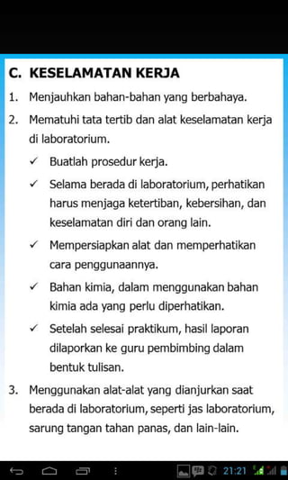 C. KESEUTMATAT{ KERIA
Iqenjauhkan bahan-bahan yang berbahaya.
l4ematuhitata tertib dan alat keselamatan kerja
dilaboratorium.
'z Buatlah prosedurkerja.
"' Selama berada di laboratorium,perhatikan
harus menjaga ketertiban, kebersihan, dan
keselamatan diridan orang lain.
'/ IYempersiapkan alat dan memperhatikan
cara penggunaannya,
'z Bahan kimia, dalam mensqunakan bahan
kimia ada yang perlu diperhatikan.
'/ Setelah selesai praktikum. hasil laporan
dilaporkan ke guru pembimbinq dalam
bentuktulisan.
Iqenggunakan alat-alat yang dianjurkan saat
berada di laboratorium, seperti jas laboratorium,
sarung tangan tahan panas, dan lain lain.
3.
 