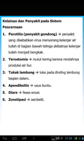 Kelainan dan Penyakit pada Sistem
Pencernaan
l. Parotitis (penyakit gondong) ) penyakit
yang disebabkan virus menyerang kelenjar air
ludah di bagian bawah telinga akibatnya kelenjar
ludah menjadi benskak.
2. Yerostomia , mulut kering karena rendahnya
produlGiair liur.
Tukak lambung ) luka pada dinding lambung
bagian dalam.
Apendiksitis ) usus buntu.
Diare ) feses encer
Zonstipasi ) sembelit.
3.
4,
5.
6.
 