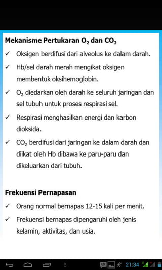 Mekanisme Pertukaran Or dan CO,
'z okisen berdifusidari alveolus ke dalam darah.
'z Hb/sel darah merah mensikat oksiqen
membentuk oksihemoqlobjn.
o, diedarkan oleh darah ke seluruhjaringan dan
sel tubuh untuk proses respirasi sel,
Respirasi menghasilkan energidan karbon
dioksida.
Co, berdifusi dari jaringan ke dalam darah dan
diikat oleh Hb dibawa ke paru-paru dan
dikeluarkan dari tubuh.
Frekuensi Pernapasan
'z OranS normal bernapas 12-15 kali per menit.
"
Frekuensi bernapas d ipengaruh i oleh jenis
kelamin, aktivitas, dan usia.
 
