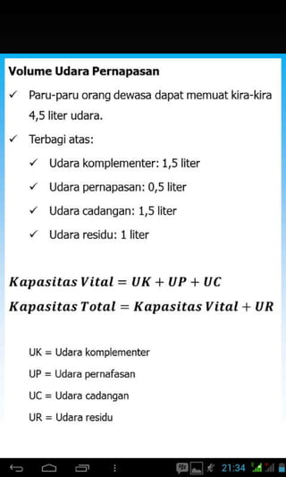 Volume Udara Pernapasan
'z Paru-paru oranS dewasa dapat memuat kira-kira
4,5liter udara.
'z Terbagiatas:
'/ Udara komplementer: 1.5 liter
'/ Udara pernapasan: 0.5 liter
'/ Udara cadangan: 1,5 liter
'/ Udara residu: 1 liter
Kt pasitasVital = UK + UP + UC
Kapasitas T otal : K apasitas Vital + U R
UK = Udara komplementer
UP = Udara pernafasan
 