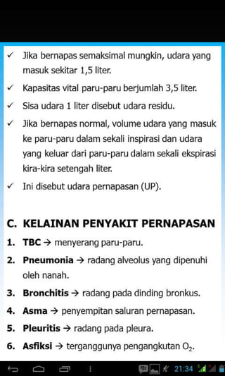 lika bernapas semakimal mungkin, udara yang
masuk s€kitar 1,5 liter
Kapasitas vital paru-paru berjumlah 3,5
Sisa udara 1 liter disebut udara residu.
lika bernapas normal, volume udara yang masuk
ke paru paru dalam sekali inspirasidan udara
yang keluar dari paru-paru dalam seLaliekspirasi
kira-kira setengah liter,
Ini disebut udara pernapasan (LJP).
C. KEI.AINAN PENYAKTT PERNAPASAN
l. TBC t menyerang paru-paru.
2. Pneumonia , radang alveolus yang dipenuhi
oleh nanah.
3. Bronchitis i radang pada dinding bronkus.
4. Asma ) penyempitan saluran pernapasan.
5. Pleuritis ) radang pada pleura.
6. Asfiksi ) terganggunya pengangkutan O7.
 
