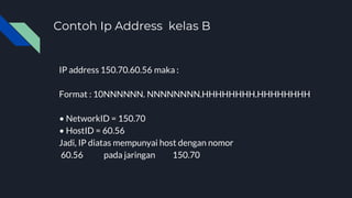 Contoh Ip Address kelas B
IP address 150.70.60.56 maka :
Format : 10NNNNNN. NNNNNNNN.HHHHHHHH.HHHHHHHH
• NetworkID = 150.70
• HostID = 60.56
Jadi, IP diatas mempunyai host dengan nomor
60.56 pada jaringan 150.70
 