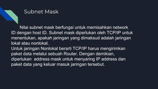 Subnet Mask
Nilai subnet mask berfungsi untuk memisahkan network
ID dengan host ID. Subnet mask diperlukan oleh TCP/IP untuk
menentukan, apakah jaringan yang dimaksud adalah jaringan
lokal atau nonlokal.
Untuk jaringan Nonlokal berarti TCP/IP harus mengirimkan
paket data melalui sebuah Router. Dengan demikian,
diperlukan address mask untuk menyaring IP address dan
paket data yang keluar masuk jaringan tersebut.
 