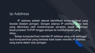 Ip Address
IP address adalah alamat identifikasi komputer/host yang
berada didalam jaringan. Dengan adanya IP address maka data
yang dikirimkan oleh host/komputer pengirim dapat dikirimkan
lewat protokol TCP/IP hingga sampai ke host/komputer yang
dituju.
Setiap komputer/host memiliki IP address yang unik sehingga
dua komputer/host yang berbeda tidak boleh memiliki IP address
yang sama dalam satu jaringan.
 