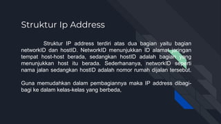 Struktur Ip Address
Struktur IP address terdiri atas dua bagian yaitu bagian
networkID dan hostID. NetworkID menunjukkan ID alamat jaringan
tempat host-host berada, sedangkan hostID adalah bagian yang
menunjukkan host itu berada. Sederhananya, networkID seperti
nama jalan sedangkan hostID adalah nomor rumah dijalan tersebut.
Guna memudahkan dalam pembagiannya maka IP address dibagi-
bagi ke dalam kelas-kelas yang berbeda,
 