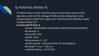 Ip Address (Kelas A)
IP address kelas A terdiri atas 8 bit untuk network ID dan sisanya 24 bit
digunakan untuk host ID, sehingga IP address kelas A digunakan untuk
jaringan dengan jumlah host sangat besar. Pada bit pertama diberikan angka
0 sampai dengan 127.
Karakteristik IP Kelas A
Format : 0NNNNNNN.HHHHHHHH.HHHHHHHH.HHHHHHHH
Bit pertama : 0
NetworkID : 8 bit
HostID : 24 bit
Oktat pertama : 0 - 127
Jumlah network : 126 (untuk 0 dan 127 dicadangkan)
Rentang IP : 1.x.x.x - 126.x.x.x
Jumlah IP address : 16.777.214
 