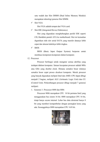 satu wadah dan Slot DIMM (Dual Inline Memory Module)
merupakan teknologi penerus Slot SIMM.
 Slot VGA
Slot VGA adalah tempat dari VGA card.
 Slot IDE (Integrated Device Elektronics)
Slot yang digunakan menghubungkan perifel IDE seperti
CD, Harddisk paralel ATA ke motherboard. Slot ini kemudian
digantikan oleh slot serial SATA yang transfer datanya lebih
cepat dan ukuran kabelnya lebih ringkas.
 BIOS
BIOS (Basic Input Output System) berperan untuk
membaca komponen-komponen dalam komputer.
12. Processor
Prosesor berfungsi untuk mengatur semua aktifitas yang
terdapat ddalam komputer. Satuan kecepatan prosesor adalah MHz
atau GHz yang disebut clock. Dimana semakin besar nilainya
semakin besar cepat proses eksekusi komputer. Merek prosesor
yang banyak digunakan meliputi Intel dan AMD. CPU dapat dibagi
menjadi 2 bagian, meliputi ALU (Aritmatic Logic Unit) dan CU
(Control Unit). Perkembangan prosesor dibagi menjadi 7 generasi
meliputi:
1. Generasi 1: Processor 8088 dan 8086
Processor 8086 merupakan CPU 16 bit pertama Intel yang
menggunakan bus sistem 16 bit. 8088 merupakan CPU 16 bit,
tetapi hanya secara internal. Lebar bus data eksternal hanya 8
bit yang memberi kompatibelan dengan perangkat keras yang
ada. Sesungguhnya 8088 merupakan CPU 16/8 bit.
Processor Generasi 1
 