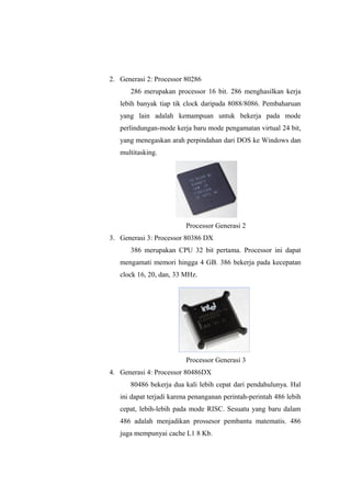 2. Generasi 2: Processor 80286
286 merupakan processor 16 bit. 286 menghasilkan kerja
lebih banyak tiap tik clock daripada 8088/8086. Pembaharuan
yang lain adalah kemampuan untuk bekerja pada mode
perlindungan-mode kerja baru mode pengamatan virtual 24 bit,
yang menegaskan arah perpindahan dari DOS ke Windows dan
multitasking.
Processor Generasi 2
3. Generasi 3: Processor 80386 DX
386 merupakan CPU 32 bit pertama. Processor ini dapat
mengamati memori hingga 4 GB. 386 bekerja pada kecepatan
clock 16, 20, dan, 33 MHz.
Processor Generasi 3
4. Generasi 4: Processor 80486DX
80486 bekerja dua kali lebih cepat dari pendahulunya. Hal
ini dapat terjadi karena penanganan perintah-perintah 486 lebih
cepat, lebih-lebih pada mode RISC. Sesuatu yang baru dalam
486 adalah menjadikan prossesor pembantu matematis. 486
juga mempunyai cache L1 8 Kb.
 