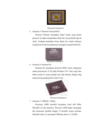 Processor Generasi 4
5. Generasi 5: Pentium Classic(P54C)
Prosesor Pentium merupakan Super Scalar yang berarti
prosesor ini dapat menjalankan lebih dari satu perintah tiap tik
clock. Terdapat perubahan besar dalam bus sistem lebarnya
menjadi 64 bit dan kecepatannya meningkat menjadi 60/66 Hz.
Processor Generasi 5
6. Generasi 6: Pentium Pro
Pentium Pro merupakan prossesor RISC murni, dioptimasi
untuk pemrosesan 32 bit pada Windows NT. Fitur yang baru
bahwa cache L2 yang menjadi satu chip raksasa, dengan chip
empat persegi panjang dan socket 8 nya.
Processor Generasi 6
7. Generasi 7: AMD K-7 Athlan
Processor AMD memiliki kecepatan clock 600 MHz.
Memiliki 22 juta transistor. Processor AMD dapat menangani
dan menyusun kembali hingga 72 perintah secara serentak.
Memiliki chace L2 mencapai 8 MB dan chace L1 128 KB.
 